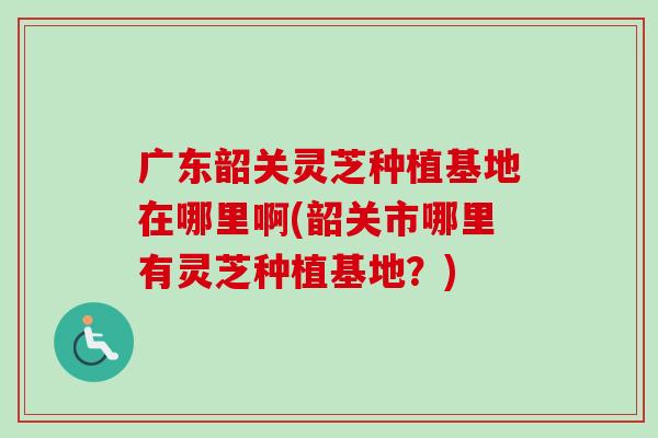 广东韶关灵芝种植基地在哪里啊(韶关市哪里有灵芝种植基地？)
