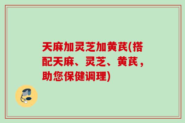 天麻加灵芝加黄芪(搭配天麻、灵芝、黄芪，助您保健调理)