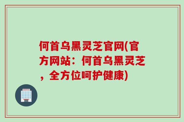 何首乌黑灵芝官网(官方网站：何首乌黑灵芝，全方位呵护健康)