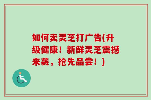 如何卖灵芝打广告(升级健康！新鲜灵芝震撼来袭，抢先品尝！)