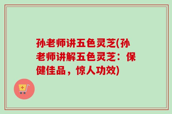 孙老师讲五色灵芝(孙老师讲解五色灵芝：保健佳品，惊人功效)