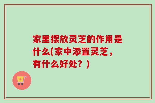 家里摆放灵芝的作用是什么(家中添置灵芝，有什么好处？)