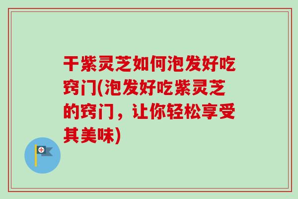 干紫灵芝如何泡发好吃窍门(泡发好吃紫灵芝的窍门，让你轻松享受其美味)