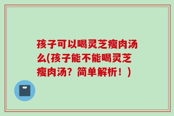 孩子可以喝灵芝瘦肉汤么(孩子能不能喝灵芝瘦肉汤？简单解析！)