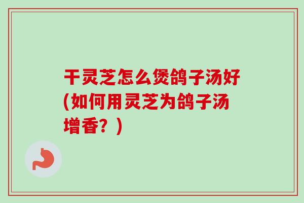 干灵芝怎么煲鸽子汤好(如何用灵芝为鸽子汤增香？)