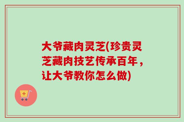 大爷藏肉灵芝(珍贵灵芝藏肉技艺传承百年,让大爷教你怎么做) 大爷藏肉灵芝(珍贵灵芝藏肉技艺传承百年,让大爷教你怎么做)