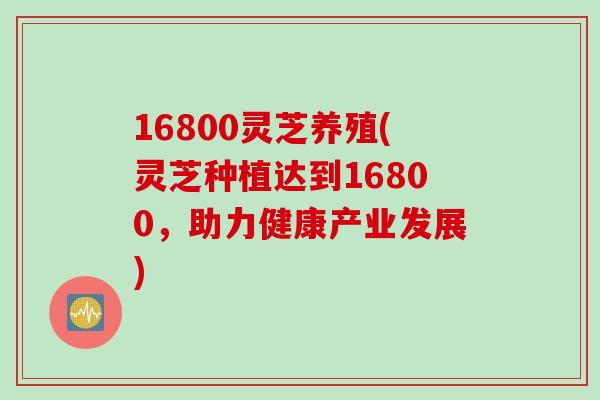 16800灵芝养殖(灵芝种植达到16800,助力健康产业发展) 16800灵芝养殖(灵芝种植达到16800,助力健康产业发展)
