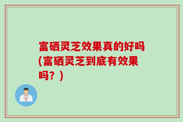 富硒灵芝效果真的好吗(富硒灵芝到底有效果吗？)