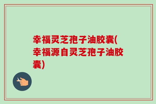 幸福灵芝孢子油胶囊(幸福源自灵芝孢子油胶囊) 幸福灵芝孢子油胶囊(幸福源自灵芝孢子油胶囊)