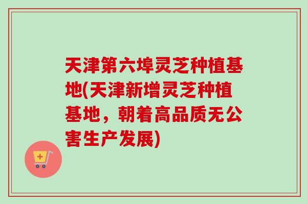 天津第六埠灵芝种植基地(天津新增灵芝种植基地，朝着高品质无公害生产发展)