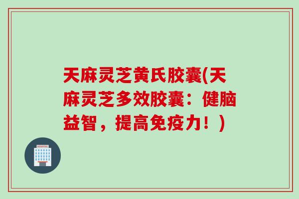 天麻灵芝黄氏胶囊(天麻灵芝多效胶囊：健脑益智，提高免疫力！)