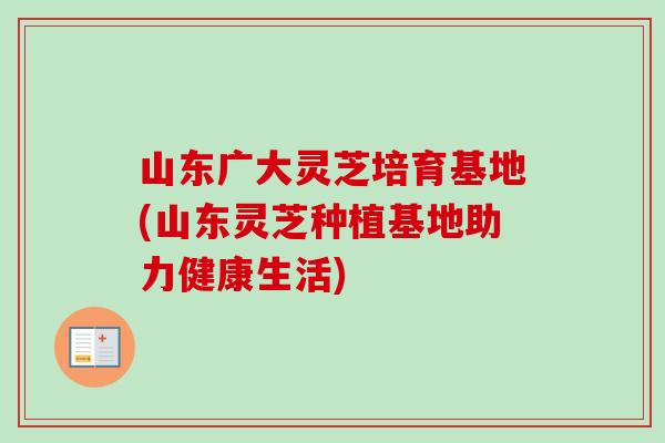山东广大灵芝培育基地(山东灵芝种植基地助力健康生活)