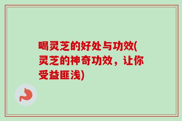 喝灵芝的好处与功效(灵芝的神奇功效，让你受益匪浅)