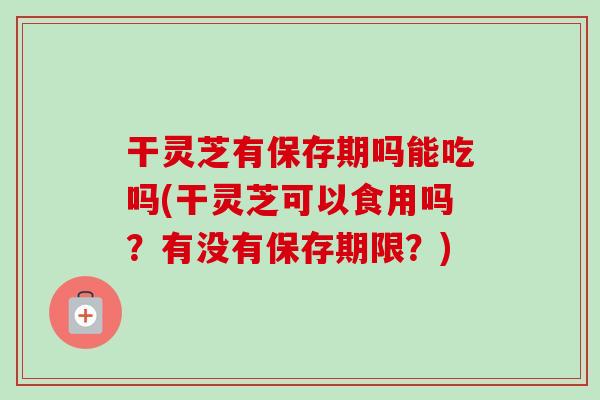 干灵芝有保存期吗能吃吗(干灵芝可以食用吗？有没有保存期限？)