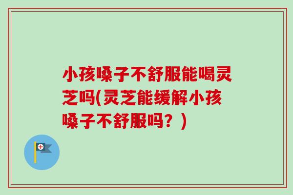 小孩嗓子不舒服能喝灵芝吗(灵芝能缓解小孩嗓子不舒服吗？)