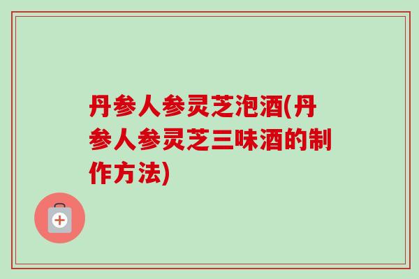 丹参人参灵芝泡酒(丹参人参灵芝三味酒的制作方法)