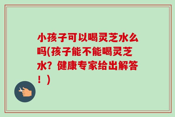 小孩子可以喝灵芝水么吗(孩子能不能喝灵芝水？健康专家给出解答！)