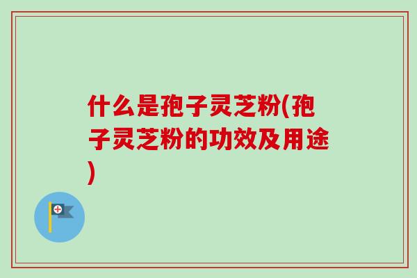 什么是孢子灵芝粉(孢子灵芝粉的功效及用途)