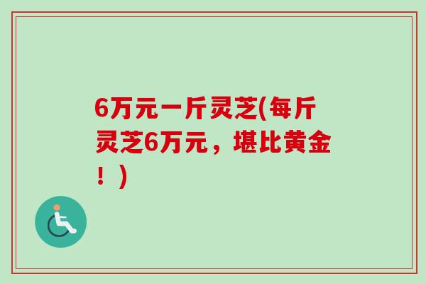 6万元一斤灵芝(每斤灵芝6万元，堪比黄金！)
