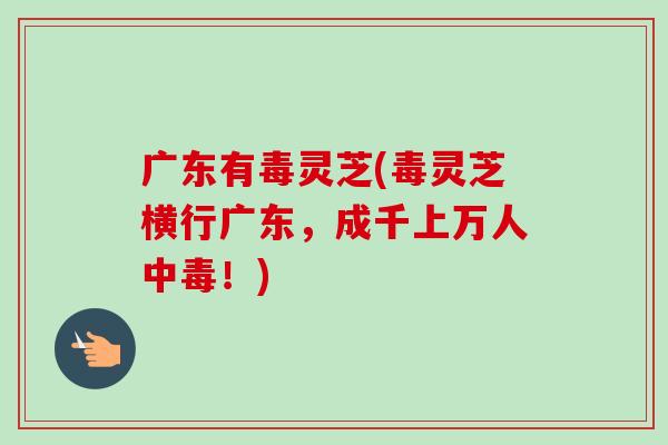 广东有毒灵芝(毒灵芝横行广东，成千上万人中毒！)