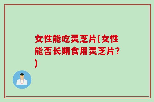 女性能吃灵芝片(女性能否长期食用灵芝片？)