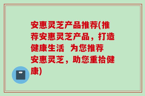 安惠灵芝产品推荐(推荐安惠灵芝产品，打造健康生活  为您推荐安惠灵芝，助您重拾健康)