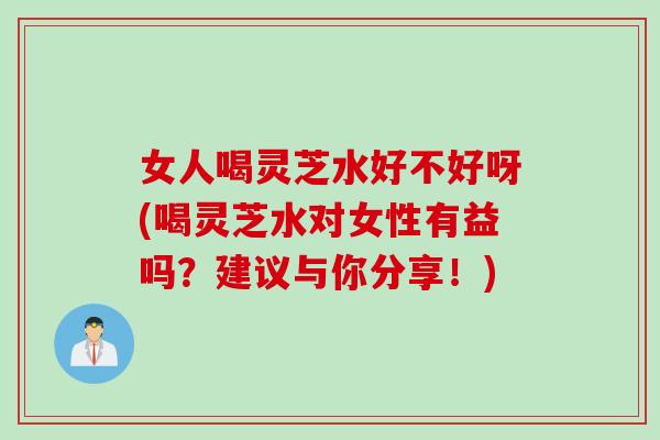 女人喝灵芝水好不好呀(喝灵芝水对女性有益吗?建议与你分享!) 女人喝灵芝水好不好呀(喝灵芝水对女性有益吗?建议与你分享!)
