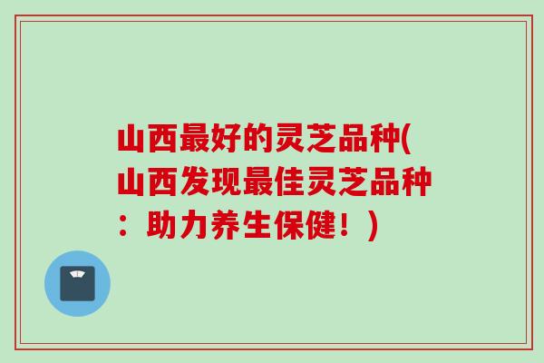 山西最好的灵芝品种(山西发现最佳灵芝品种：助力养生保健！)