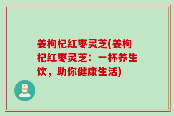 姜枸杞红枣灵芝(姜枸杞红枣灵芝：一杯养生饮，助你健康生活)