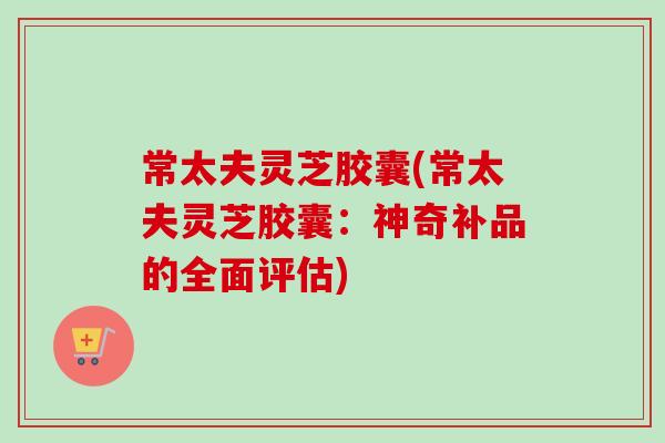 常太夫灵芝胶囊(常太夫灵芝胶囊：神奇补品的全面评估)