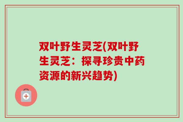 双叶野生灵芝(双叶野生灵芝：探寻珍贵中药资源的新兴趋势)