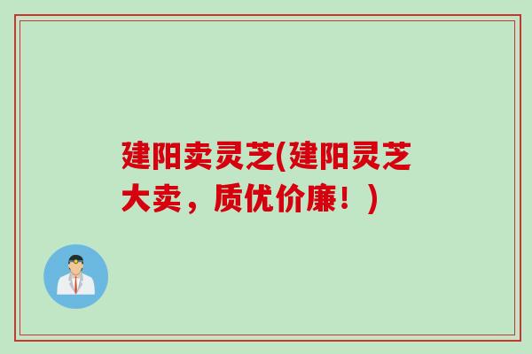 建阳卖灵芝(建阳灵芝大卖，质优价廉！)
