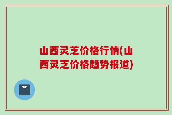 山西灵芝价格行情(山西灵芝价格趋势报道)