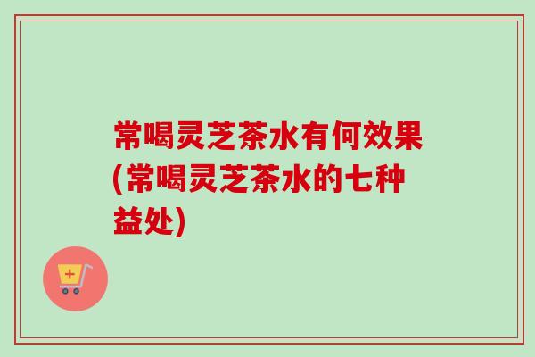 常喝灵芝茶水有何效果(常喝灵芝茶水的七种益处)
