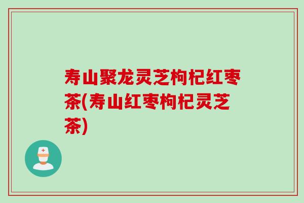 寿山聚龙灵芝枸杞红枣茶(寿山红枣枸杞灵芝茶)