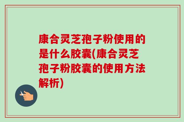 康合灵芝孢子粉使用的是什么胶囊(康合灵芝孢子粉胶囊的使用方法解析)