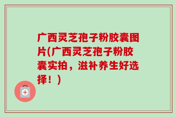 广西灵芝孢子粉胶囊图片(广西灵芝孢子粉胶囊实拍，滋补养生好选择！)