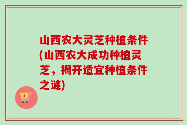 山西农大灵芝种植条件(山西农大成功种植灵芝，揭开适宜种植条件之谜)