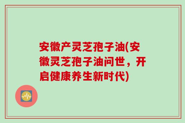 安徽产灵芝孢子油(安徽灵芝孢子油问世，开启健康养生新时代)