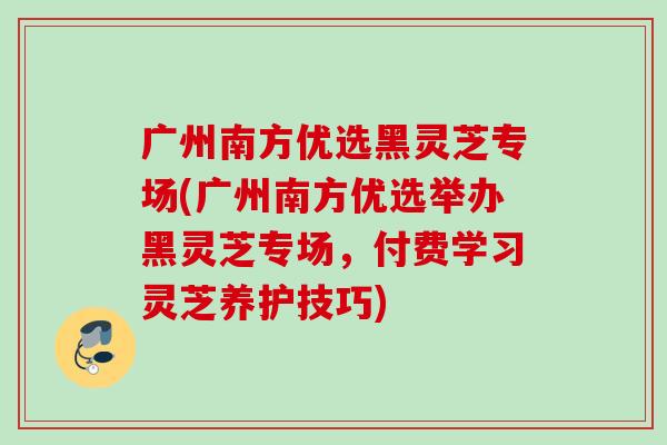 广州南方优选黑灵芝专场(广州南方优选举办黑灵芝专场，付费学习灵芝养护技巧)