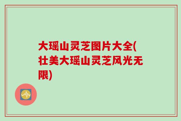 大瑶山灵芝图片大全(壮美大瑶山灵芝风光无限)