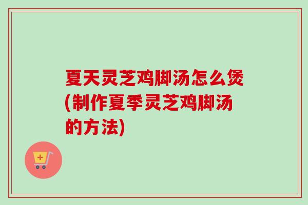 夏天灵芝鸡脚汤怎么煲(制作夏季灵芝鸡脚汤的方法)