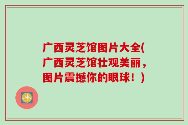 广西灵芝馆图片大全(广西灵芝馆壮观美丽，图片震撼你的眼球！)