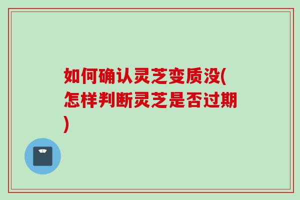 如何确认灵芝变质没(怎样判断灵芝是否过期)