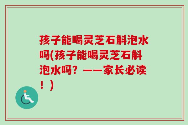 孩子能喝灵芝石斛泡水吗(孩子能喝灵芝石斛泡水吗？——家长必读！)