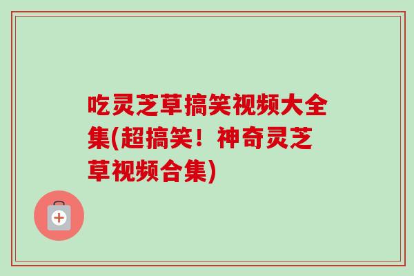 吃灵芝草搞笑视频大全集(超搞笑！神奇灵芝草视频合集)
