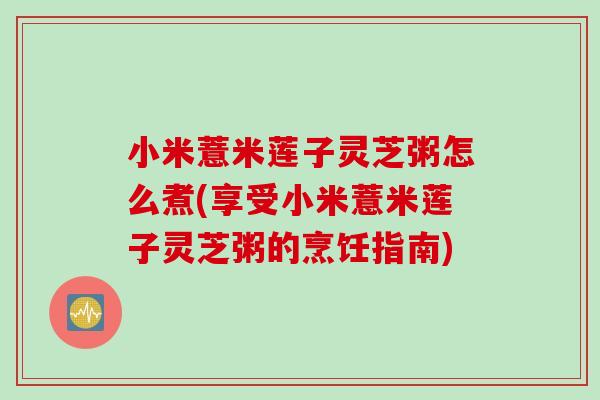 小米薏米莲子灵芝粥怎么煮(享受小米薏米莲子灵芝粥的烹饪指南) 小米薏米莲子灵芝粥怎么煮(享受小米薏米莲子灵芝粥的烹饪指南)