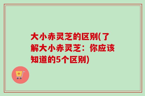 大小赤灵芝的区别(了解大小赤灵芝：你应该知道的5个区别)