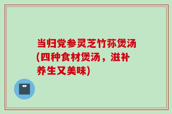 当归党参灵芝竹荪煲汤(四种食材煲汤，滋补养生又美味)