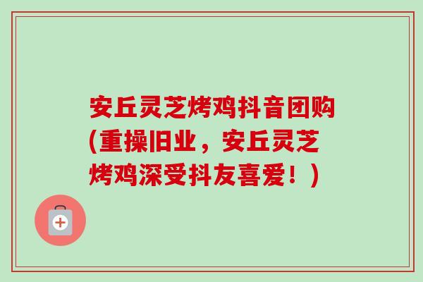 安丘灵芝烤鸡抖音团购(重操旧业，安丘灵芝烤鸡深受抖友喜爱！)
